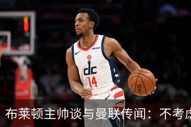 布莱顿主帅谈与曼联传闻：不考虑离开 我有优秀球员的支持