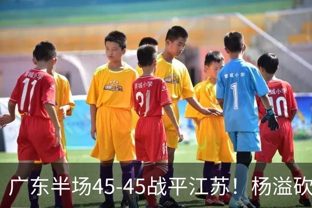 广东半场45-45战平江苏！杨溢砍12分，徐杰又梦游，杜锋现场观战