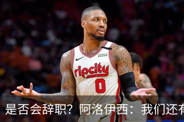 是否会辞职？阿洛伊西：我们还有一场比赛，剩下的赛季后再说