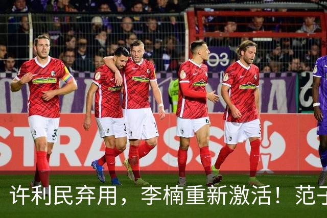 许利民弃用，李楠重新激活！范子铭终于对得起顶薪，发声感谢李楠